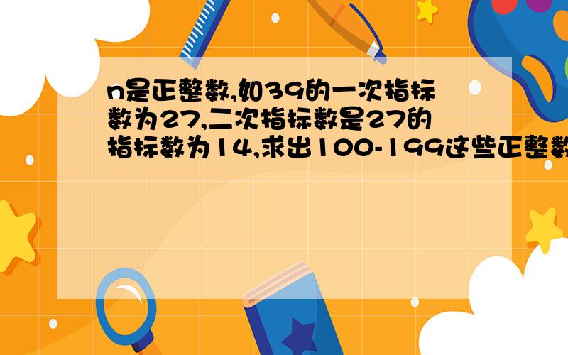 n是正整数,如39的一次指标数为27,二次指标数是27的指标数为14,求出100-199这些正整数的指标数之和,200-299呢?所有三位数