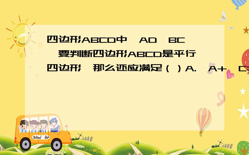 四边形ABCD中,AD‖BC,要判断四边形ABCD是平行四边形,那么还应满足（）A.∠A+∠C=180°B.∠B+∠D=180°C.∠A+∠B=180°D.∠A+∠D=180°