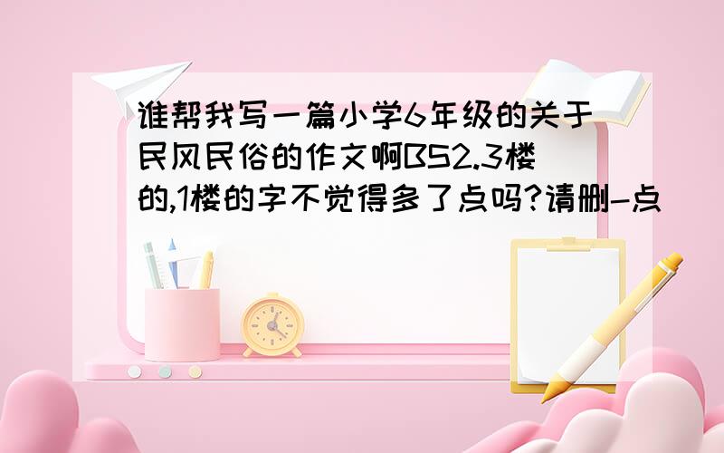 谁帮我写一篇小学6年级的关于民风民俗的作文啊BS2.3楼的,1楼的字不觉得多了点吗?请删-点