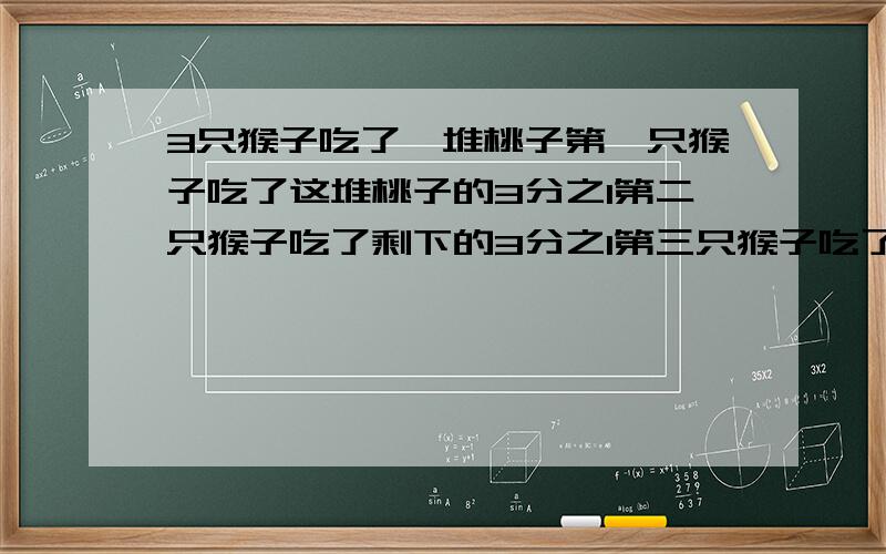 3只猴子吃了一堆桃子第一只猴子吃了这堆桃子的3分之1第二只猴子吃了剩下的3分之1第三只猴子吃了第二只猴子吃过后剩下的4分之1最后这堆桃子还剩6个这堆桃子原来有几个