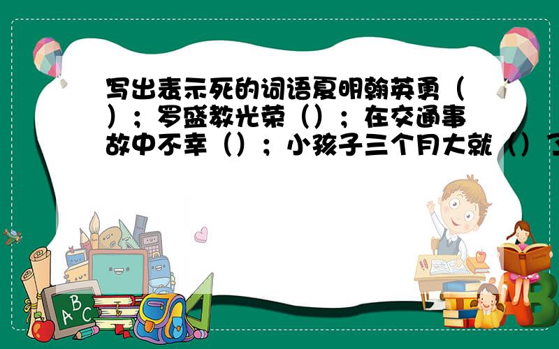 写出表示死的词语夏明翰英勇（）；罗盛教光荣（）；在交通事故中不幸（）；小孩子三个月大就（）了；战士为国（）；周总理在1976年（）