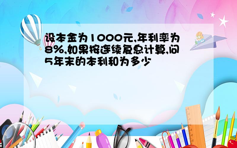 设本金为1000元,年利率为8％,如果按连续复息计算,问5年末的本利和为多少