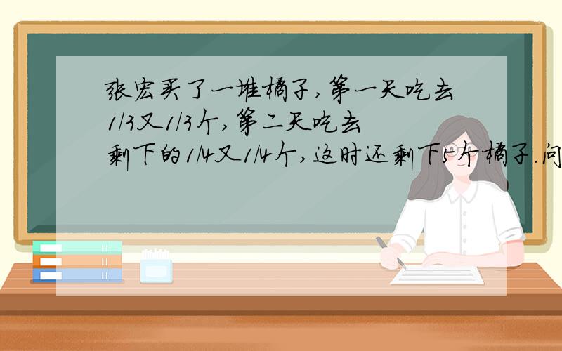 张宏买了一堆橘子,第一天吃去1/3又1/3个,第二天吃去剩下的1/4又1/4个,这时还剩下5个橘子.问：张宏买了多少个橘子?每天各吃多少个橘子?