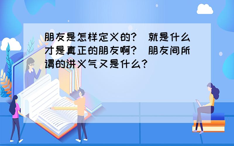 朋友是怎样定义的?（就是什么才是真正的朋友啊?）朋友间所谓的讲义气又是什么?