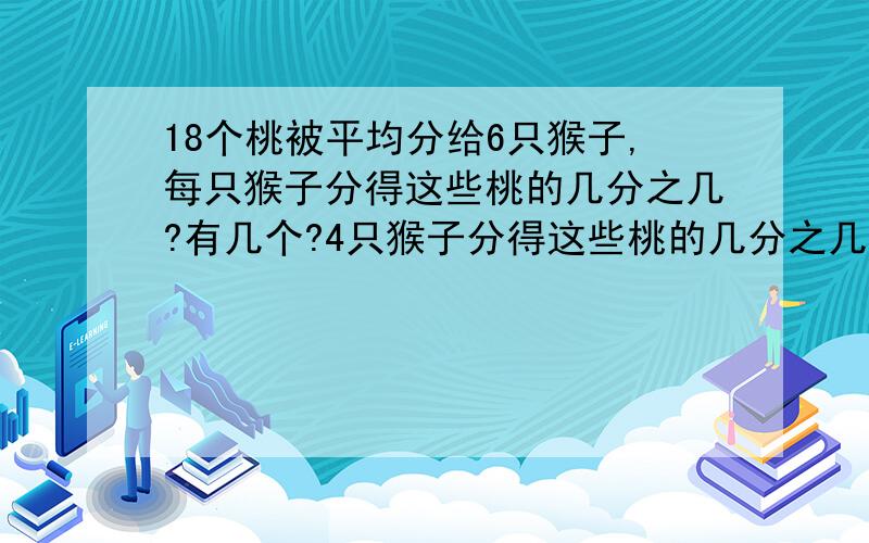 18个桃被平均分给6只猴子,每只猴子分得这些桃的几分之几?有几个?4只猴子分得这些桃的几分之几?有几个?