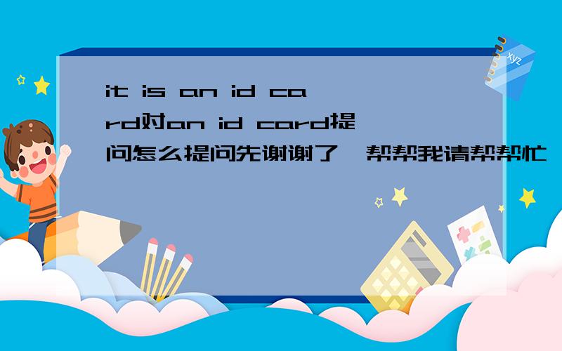 it is an id card对an id card提问怎么提问先谢谢了,帮帮我请帮帮忙 ,我真的很急