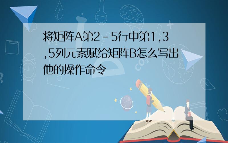 将矩阵A第2-5行中第1,3,5列元素赋给矩阵B怎么写出他的操作命令