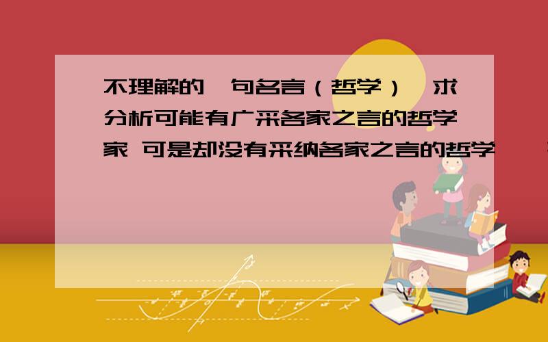 不理解的一句名言（哲学）,求分析可能有广采各家之言的哲学家 可是却没有采纳各家之言的哲学——歌德请问这是什么道理,各位是不是赞同昂?我没有看过原著，麻烦各位讲耐心点。我的qq