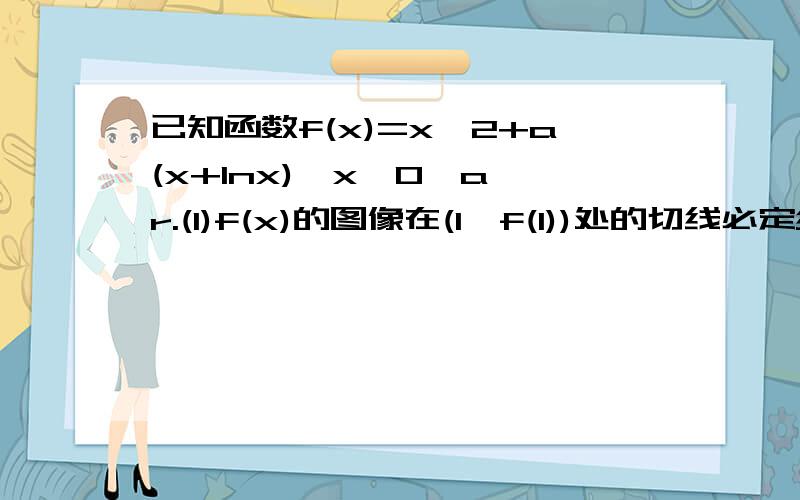 已知函数f(x)=x^2+a(x+lnx),x＞0,a∈r.(1)f(x)的图像在(1,f(1))处的切线必定经过什么点.(2)若f(x)图像上的点都在第一象限,求a的范围.