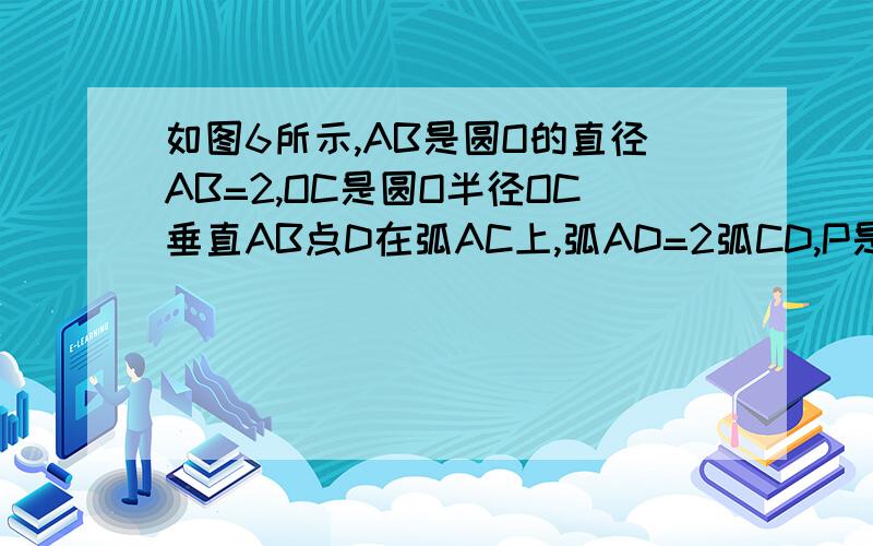 如图6所示,AB是圆O的直径AB=2,OC是圆O半径OC垂直AB点D在弧AC上,弧AD=2弧CD,P是OC上的动点,AP+PD最小值初三数学