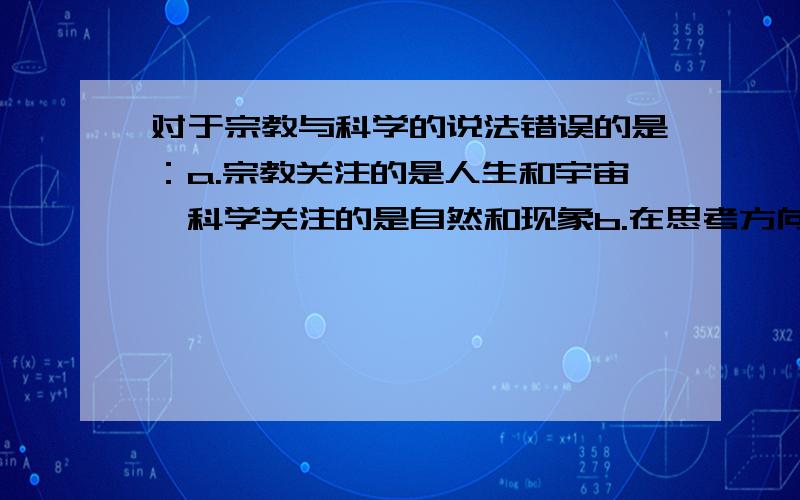 对于宗教与科学的说法错误的是：a.宗教关注的是人生和宇宙,科学关注的是自然和现象b.在思考方向上宗教是整体的,科学是细节的c.在方法上宗教是隐喻的,科学是逻辑的d.宗教总是阻碍科学