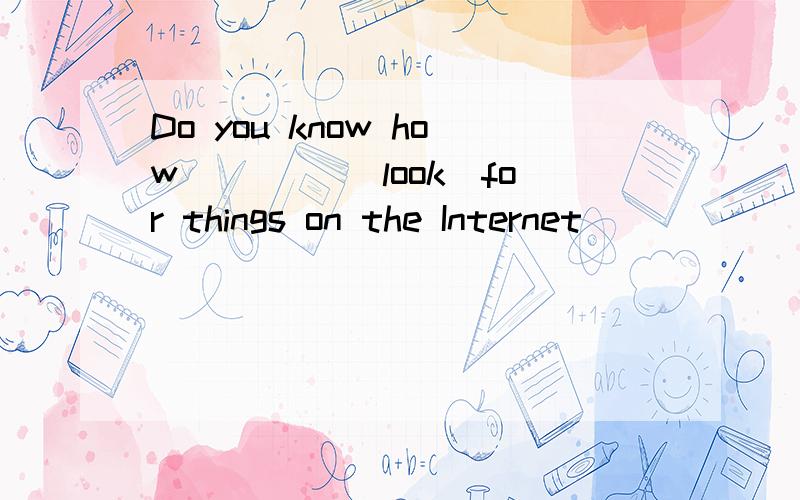 Do you know how ____(look)for things on the Internet