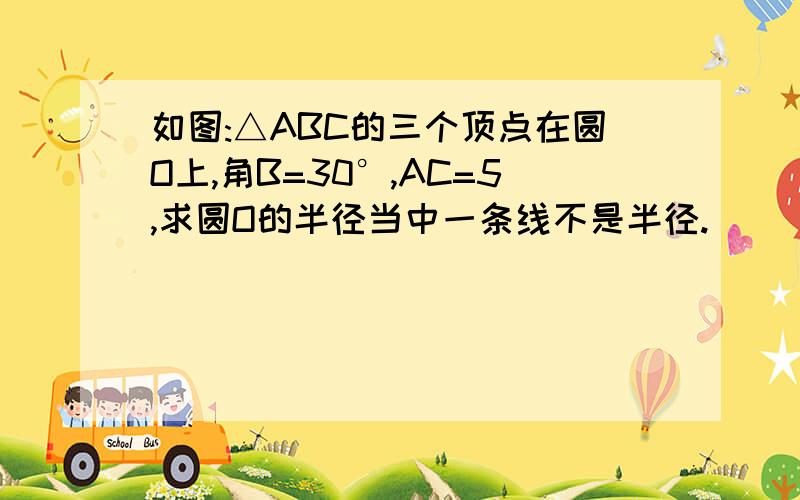 如图:△ABC的三个顶点在圆O上,角B=30°,AC=5,求圆O的半径当中一条线不是半径.