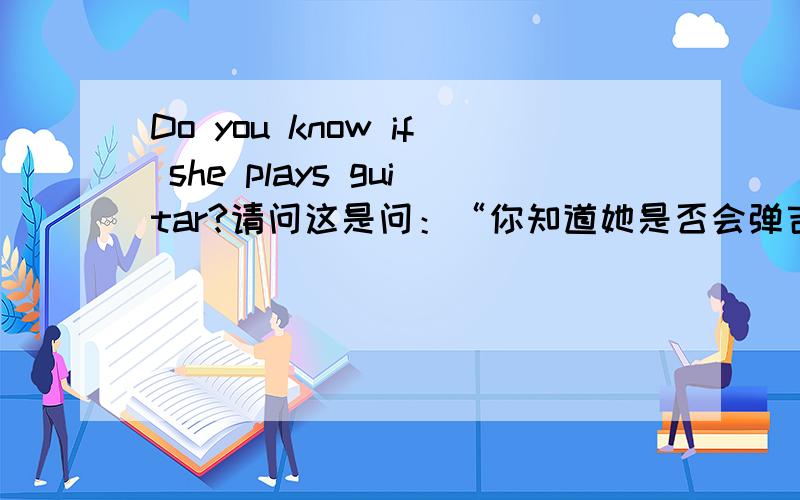 Do you know if she plays guitar?请问这是问：“你知道她是否会弹吉它吗?” 还是“你知道她是否在弹吉它吗?”if 当什么讲?plays又当什么讲?如果把句子变成过去式(简单点的变成过去式意义的句子)