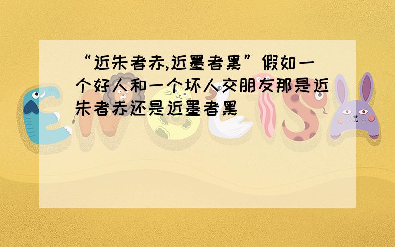 “近朱者赤,近墨者黑”假如一个好人和一个坏人交朋友那是近朱者赤还是近墨者黑