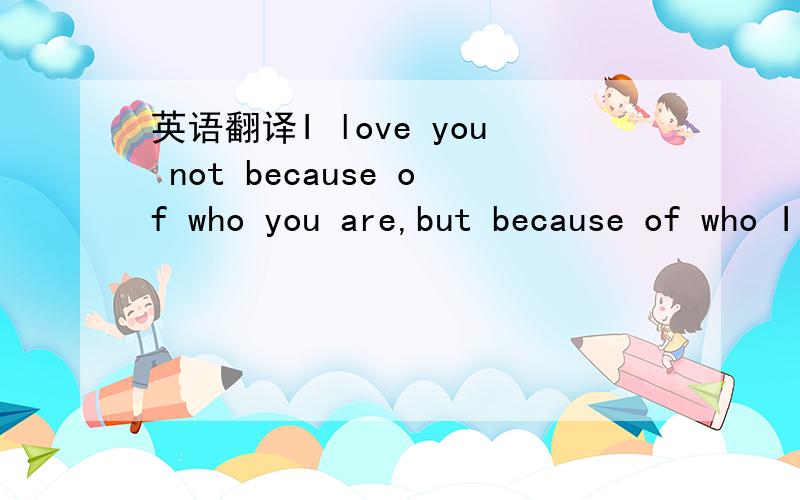 英语翻译I love you not because of who you are,but because of who I am when I am with you.我爱你,不是因为你是一个怎样的人,而是因为我喜欢与你在一起时的感觉.这个是直译还是意译,俺连感觉FELL这个单词都