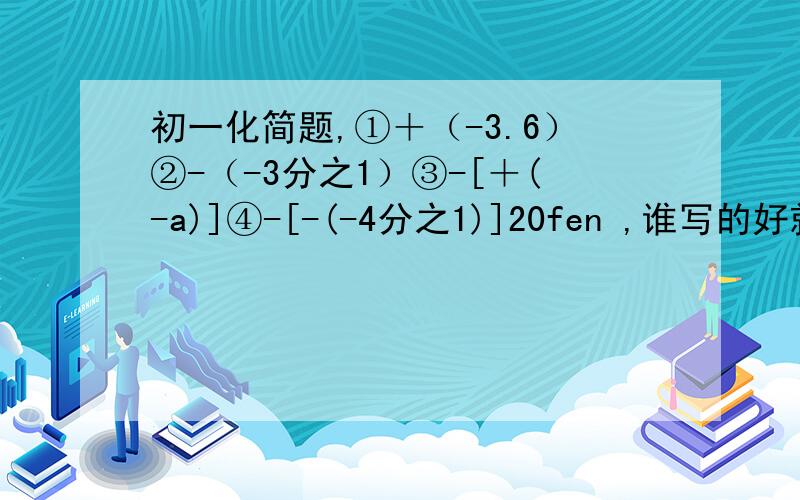 初一化简题,①＋（-3.6）②-（-3分之1）③-[＋(-a)]④-[-(-4分之1)]20fen ,谁写的好就给谁