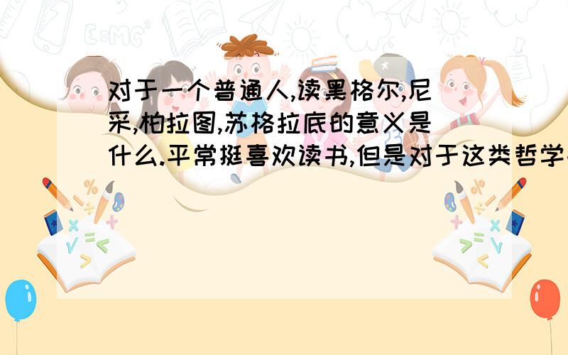 对于一个普通人,读黑格尔,尼采,柏拉图,苏格拉底的意义是什么.平常挺喜欢读书,但是对于这类哲学书一直不敢碰,甚至都不敢买,主要是怕看不懂,而且我也不理解,对于一个普通老百姓,看这种