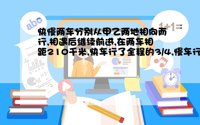 快慢两车分别从甲乙两地相向而行,相遇后继续前进,在两车相距210千米,快车行了全程的3/4,慢车行了全程