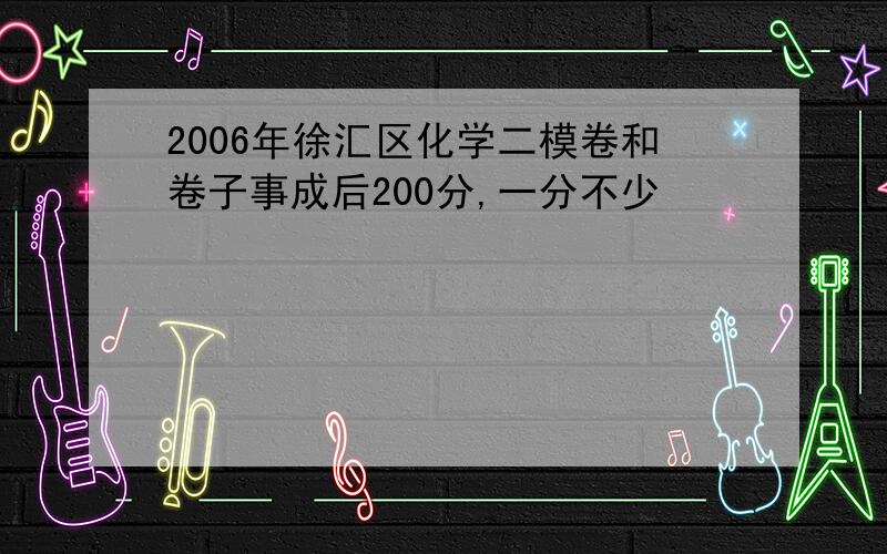 2006年徐汇区化学二模卷和卷子事成后200分,一分不少