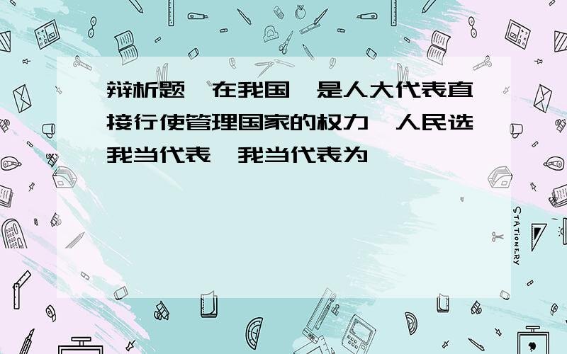 辩析题,在我国,是人大代表直接行使管理国家的权力,人民选我当代表,我当代表为