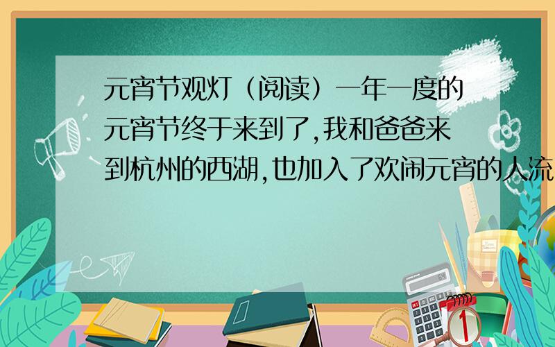 元宵节观灯（阅读）一年一度的元宵节终于来到了,我和爸爸来到杭州的西湖,也加入了欢闹元宵的人流中.马路上人山人海,整条马路都已变成了“人行道”,一眼望去看不见人流的末尾.那一盏