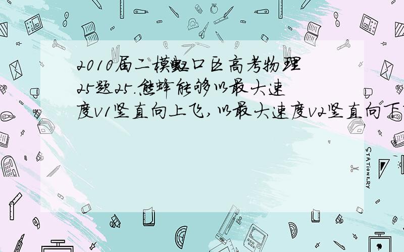 2010届二模虹口区高考物理25题25．熊蜂能够以最大速度v1竖直向上飞,以最大速度v2竖直向下飞.熊蜂“牵引力”与飞行方向无关,空气阻力与熊蜂速度成正比,比例系数为k.则熊蜂“牵引力”的大