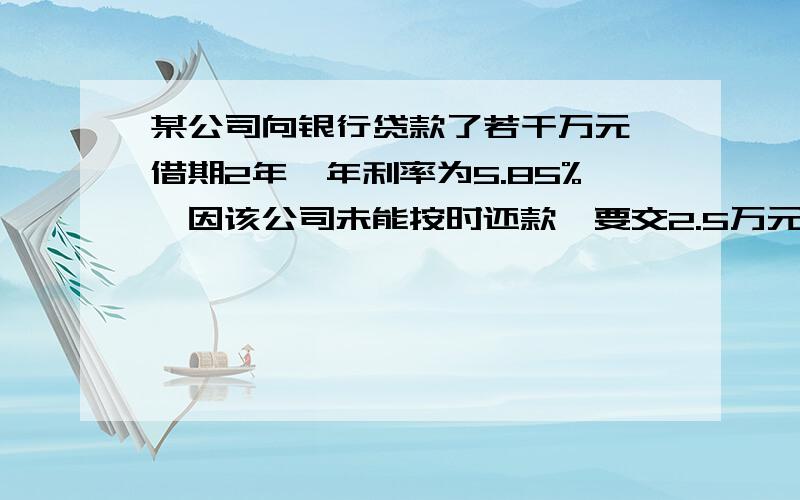 某公司向银行贷款了若干万元,借期2年,年利率为5.85%,因该公司未能按时还款,要交2.5万元的滞纳金,故一共要还银行36.01万元,问该公司向银行贷款多少万元?急!