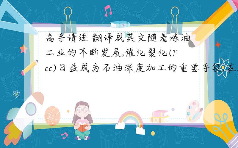 高手请进 翻译成英文随着炼油工业的不断发展,催化裂化(Fcc)日益成为石油深度加工的重要手段.在炼油工业中占有举足轻重的地位.FCC工艺是将重质油轻质化,目的产品是汽油、柴油和液化气.