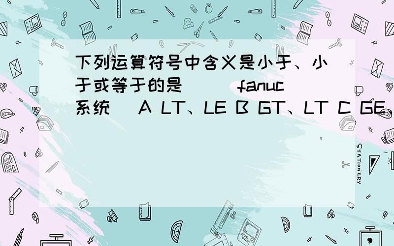 下列运算符号中含义是小于、小于或等于的是（）（fanuc系统） A LT、LE B GT、LT C GE、LE D NE 、LE还有在华中系统中