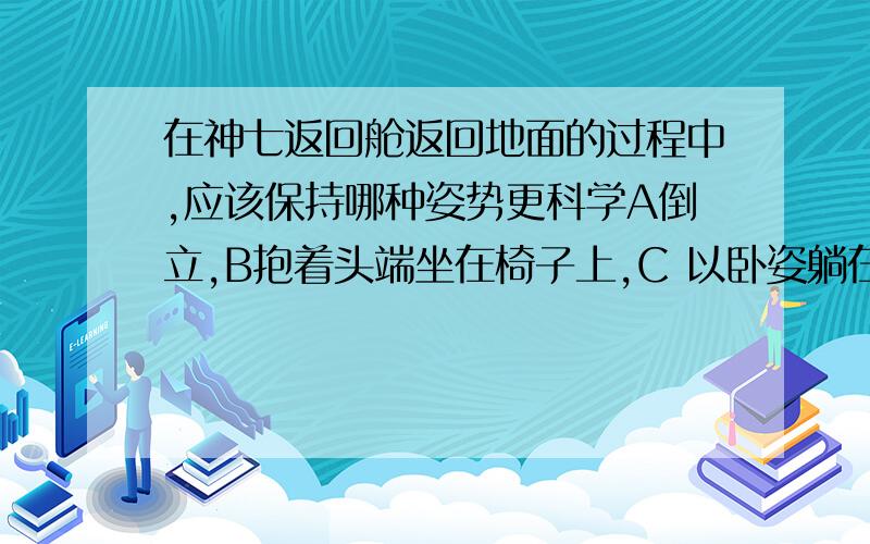 在神七返回舱返回地面的过程中,应该保持哪种姿势更科学A倒立,B抱着头端坐在椅子上,C 以卧姿躺在座椅中