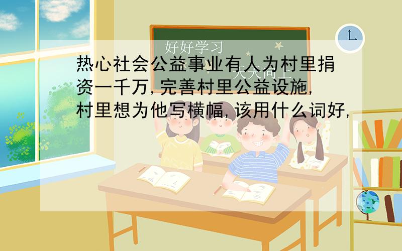 热心社会公益事业有人为村里捐资一千万,完善村里公益设施,村里想为他写横幅,该用什么词好,