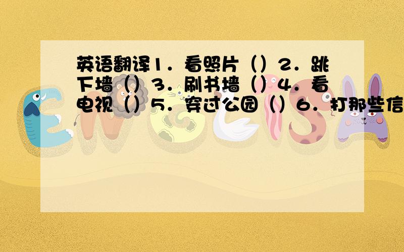 英语翻译1．看照片（）2．跳下墙（）3．刷书墙（）4．看电视（）5．穿过公园（）6．打那些信（）7．掸碗橱灰（）8．洗手（）9．向她问好（）