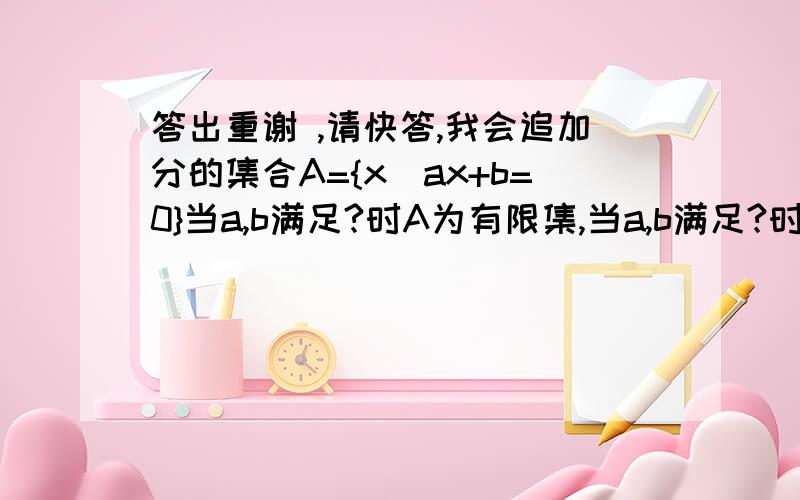 答出重谢 ,请快答,我会追加分的集合A={x\ax+b=0}当a,b满足?时A为有限集,当a,b满足?时A为无限集,当a,b满足?时A为空集,注：＼为竖线