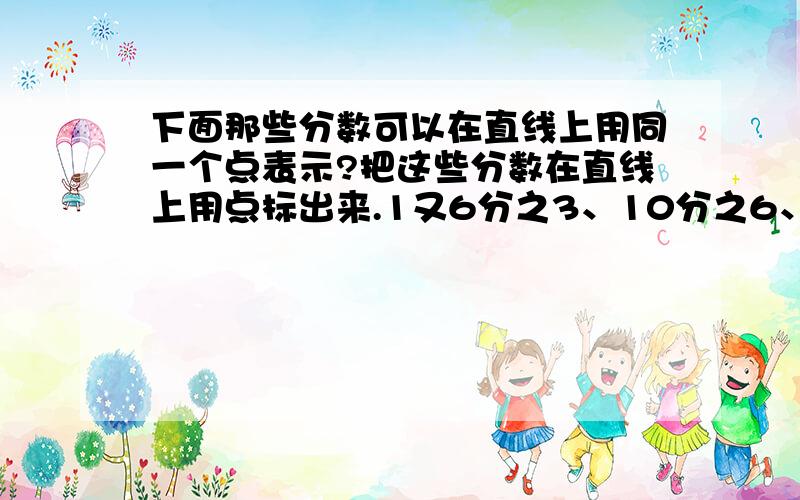 下面那些分数可以在直线上用同一个点表示?把这些分数在直线上用点标出来.1又6分之3、10分之6、1又4分之1、10分之2、8分之4、6分之9、1又12分之3、5分之3