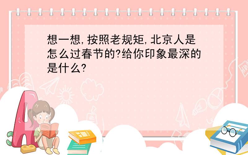 想一想,按照老规矩,北京人是怎么过春节的?给你印象最深的是什么?