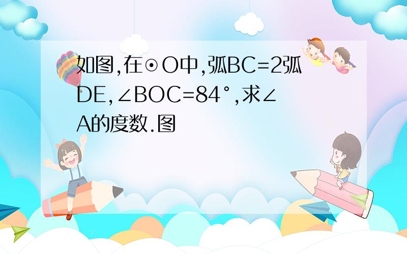 如图,在⊙O中,弧BC=2弧DE,∠BOC=84°,求∠A的度数.图