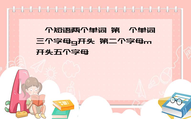 一个短语两个单词 第一个单词三个字母g开头 第二个字母m开头五个字母