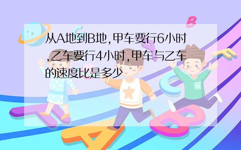 从A地到B地,甲车要行6小时,乙车要行4小时,甲车与乙车的速度比是多少