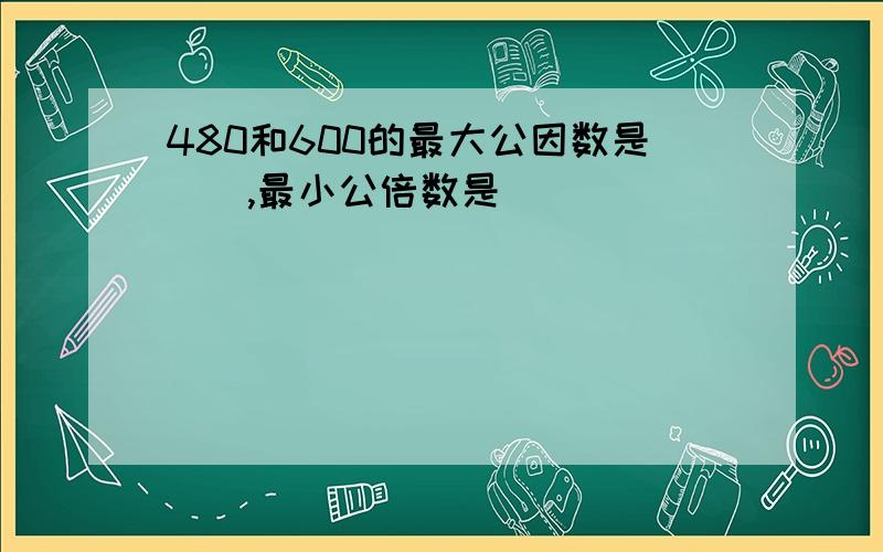 480和600的最大公因数是（）,最小公倍数是（）