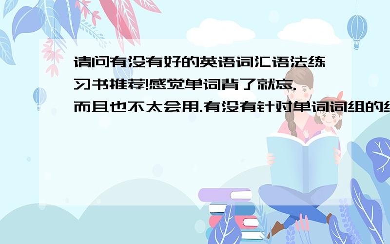 请问有没有好的英语词汇语法练习书推荐!感觉单词背了就忘.而且也不太会用.有没有针对单词词组的练习书?就是希望可以巩固一下 多用用那些单词.单词的话希望量多一些.专四专八托福gre的