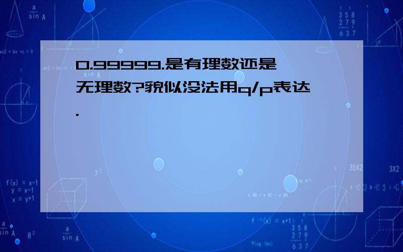 0.99999.是有理数还是无理数?貌似没法用q/p表达.