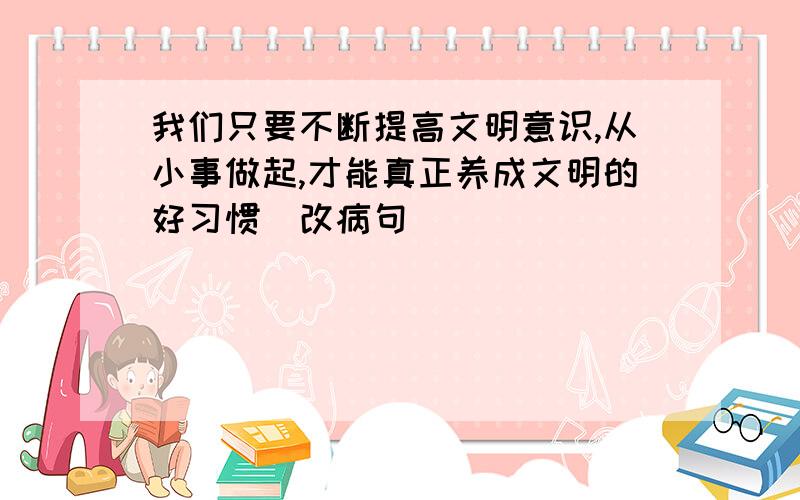 我们只要不断提高文明意识,从小事做起,才能真正养成文明的好习惯（改病句）