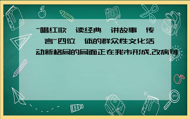 “唱红歌,读经典,讲故事,传箴言”四位一体的群众性文化活动新格局的局面正在我市形成.改病句