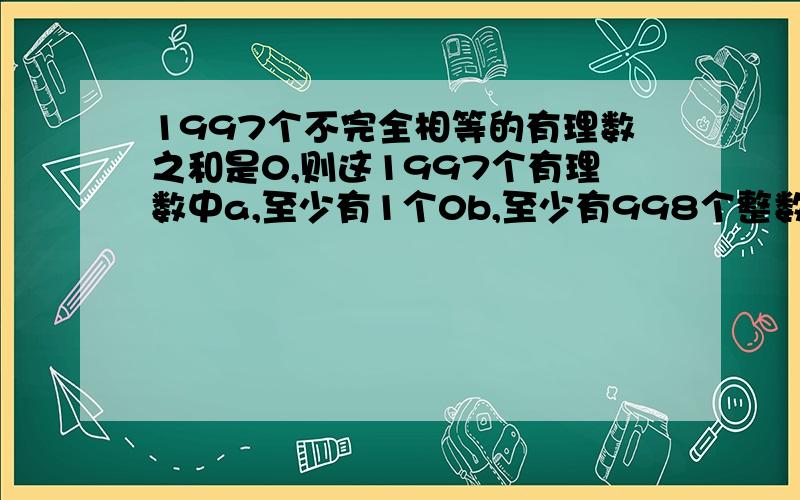 1997个不完全相等的有理数之和是0,则这1997个有理数中a,至少有1个0b,至少有998个整数c,至少有一个是负数d,至多有995个负数