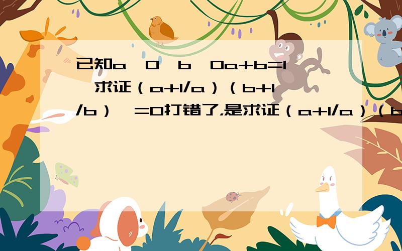 已知a>0,b>0a+b=1,求证（a+1/a）（b+1/b）>=0打错了，是求证（a+1/a）（b+1/b）>=9 是高中必修5的内容