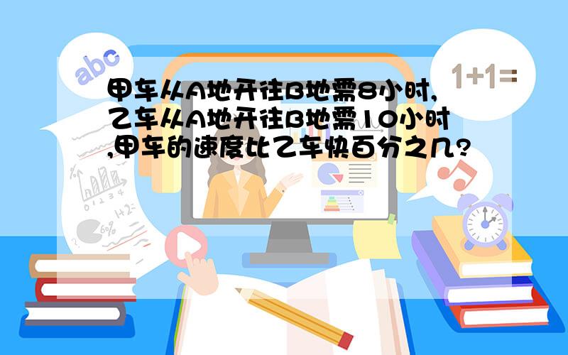 甲车从A地开往B地需8小时,乙车从A地开往B地需10小时,甲车的速度比乙车快百分之几?