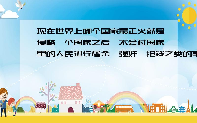 现在世界上哪个国家最正义就是侵略一个国家之后,不会对国家里的人民进行屠杀,强奸,抢钱之类的事情那天理何在,一个国家的法律又算什么