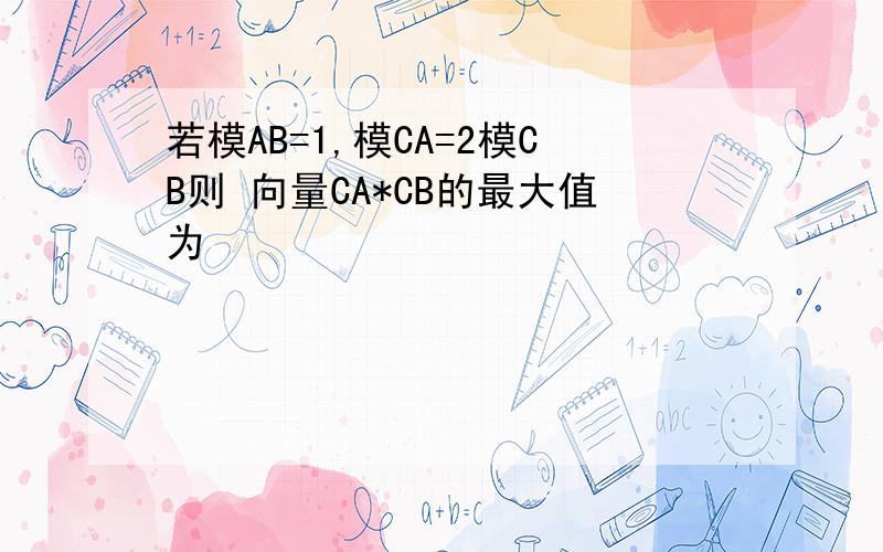 若模AB=1,模CA=2模CB则 向量CA*CB的最大值为