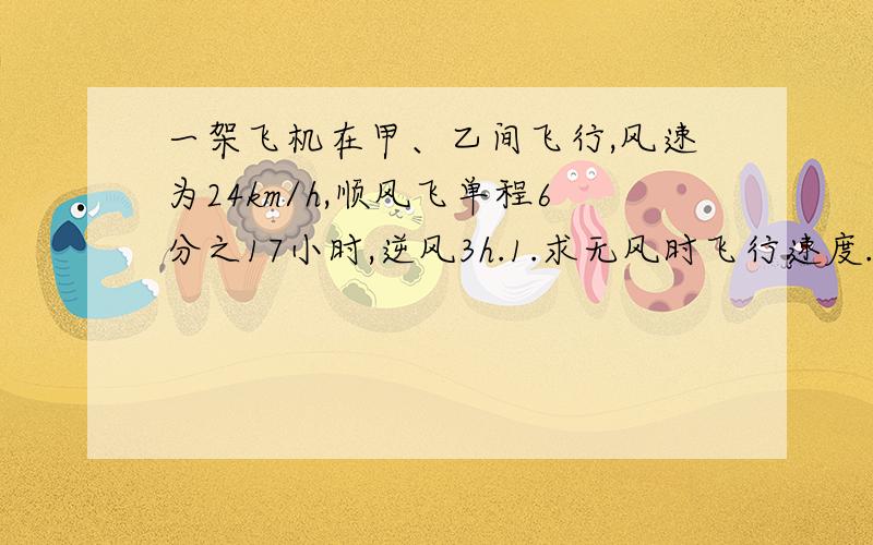 一架飞机在甲、乙间飞行,风速为24km/h,顺风飞单程6分之17小时,逆风3h.1.求无风时飞行速度.2.两城距离是多少?